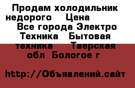 Продам холодильник недорого. › Цена ­ 15 000 - Все города Электро-Техника » Бытовая техника   . Тверская обл.,Бологое г.